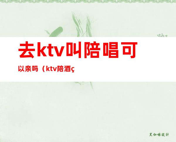 去ktv叫陪唱可以亲吗(ktv陪酒的可以亲吗)