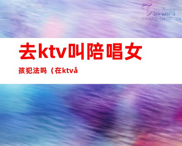 去ktv叫陪唱女孩犯法吗（在ktv叫陪唱违法吗）