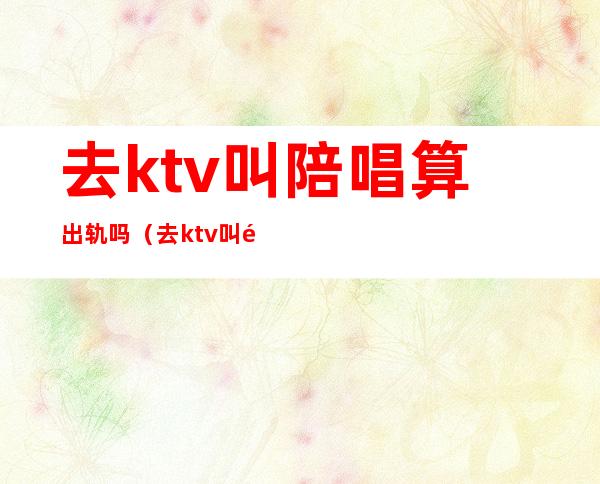 去ktv叫陪唱算出轨吗(去ktv叫陪酒女算出轨吗)