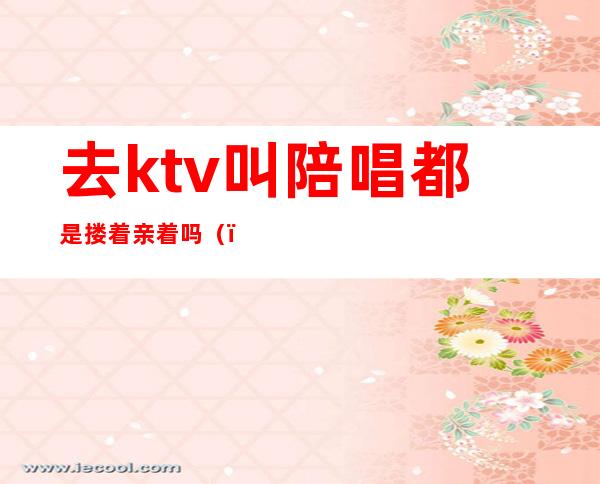 去ktv叫陪唱都是搂着亲着吗()