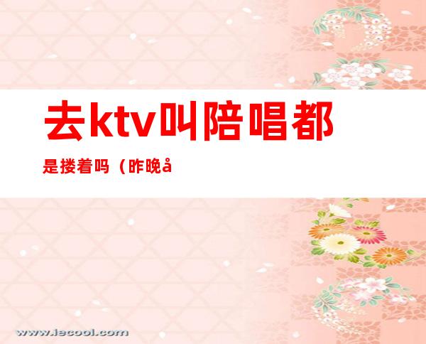 去ktv叫陪唱都是搂着吗(昨晚去ktv唱歌叫了个陪唱)