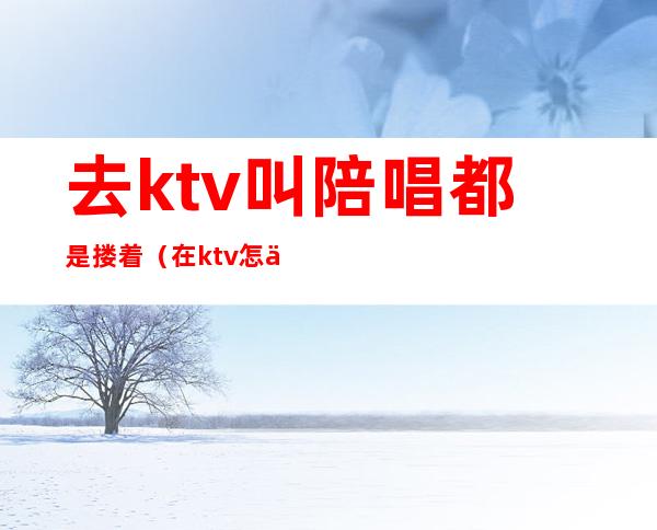 去ktv叫陪唱都是搂着（在ktv怎么叫陪唱）