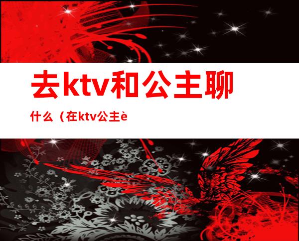 去ktv和公主聊什么(在ktv公主聊些什么话题)
