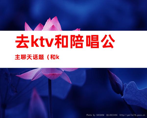 去ktv和陪唱公主聊天话题(和ktv公主聊天聊什么)