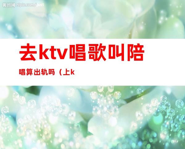 去ktv唱歌叫陪唱算出轨吗(上ktv找陪唱的算不算犯法)