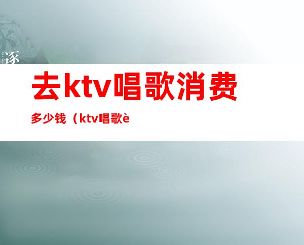 去ktv唱歌消费多少钱(ktv唱歌要多少钱)