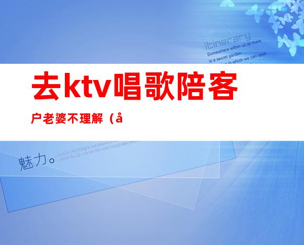 去ktv唱歌陪客户老婆不理解(去ktv唱歌陪客户老婆不理解)