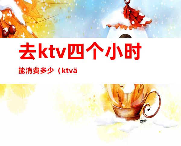 去ktv四个小时能消费多少（ktv三小时多少钱）