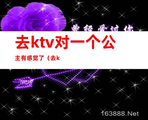 去ktv对一个公主有感觉了(去ktv对公主可以做到什么程度)