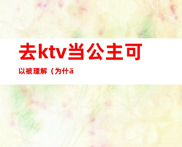 去ktv当公主可以被理解(为什么会去ktv做公主)