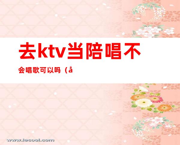 去ktv当陪唱不会唱歌可以吗(去ktv当陪唱不会唱歌可以吗女生)