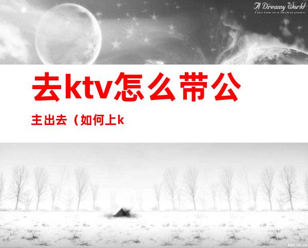 去ktv怎么带公主出去（如何上ktv的公主）