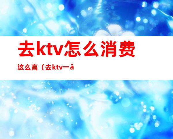 去ktv怎么消费这么高(去ktv一定要消费吗)