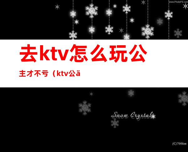 去ktv怎么玩公主才不亏(ktv公主怎么玩划算)