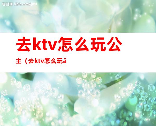 去ktv怎么玩公主(去ktv怎么玩公主能摸下面吗)