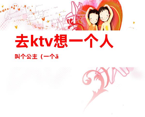 去ktv想一个人叫个公主(一个人怎么去ktv叫公主)