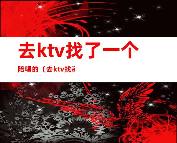 去ktv找了一个陪唱的(去ktv找了一个陪唱的人)