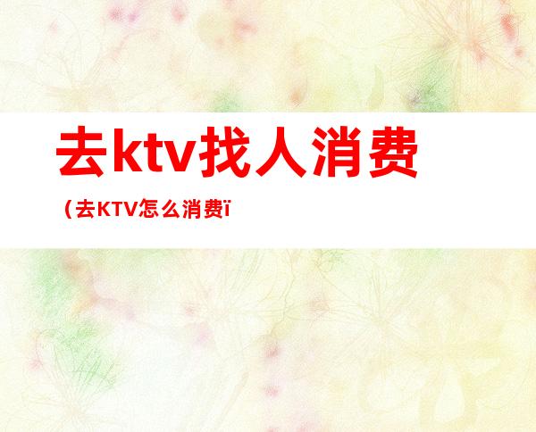 去ktv找人消费(去KTV怎么消费)