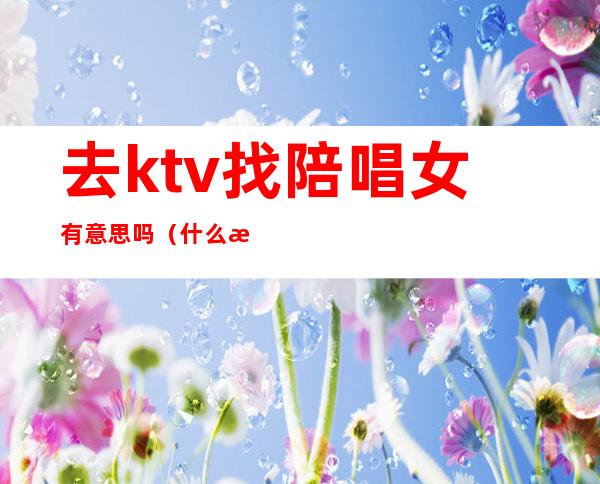 去ktv找陪唱女有意思吗(什么样的ktv有陪唱女?)