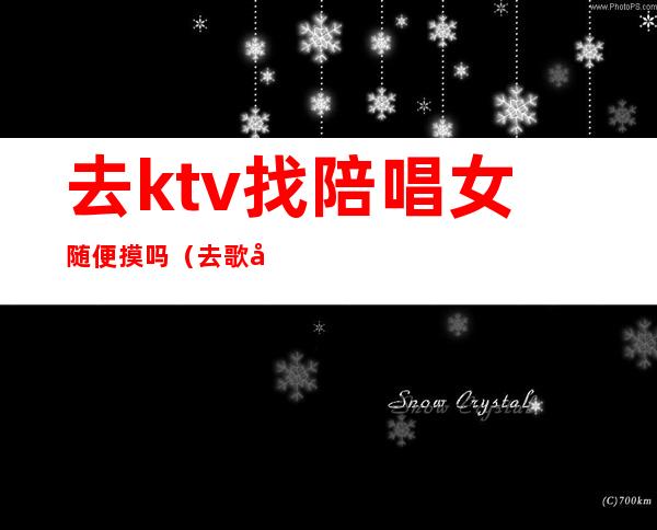 去ktv找陪唱女随便摸吗(去歌厅找陪唱能摸吗)