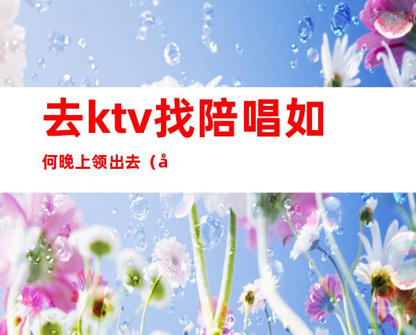 去ktv找陪唱如何晚上领出去（去ktv找陪唱怎么玩）
