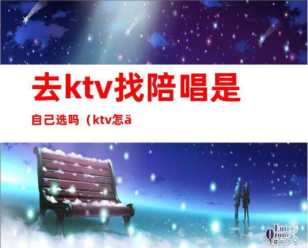 去ktv找陪唱是自己选吗(ktv怎么找陪唱跟谁说呀)