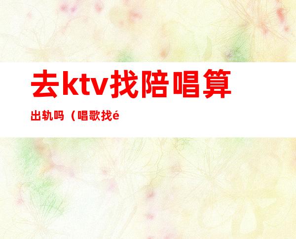 去ktv找陪唱算出轨吗(唱歌找陪酒算不算出轨)