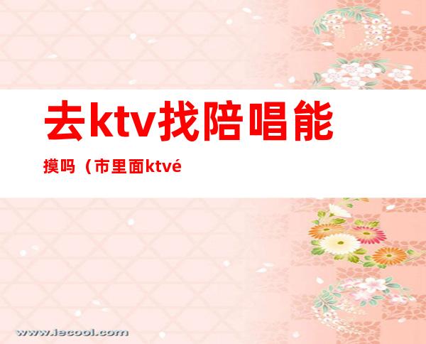 去ktv找陪唱能摸吗(市里面ktv陪唱的能摸到什么程度)