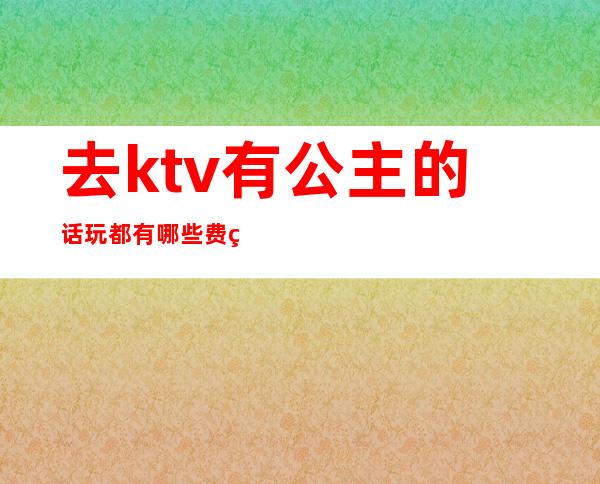 去ktv有公主的话玩都有哪些费用(一个人去ktv点公主好玩吗)