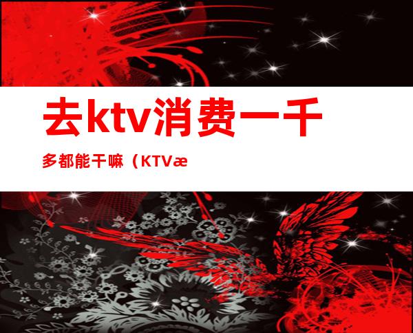 去ktv消费一千多都能干嘛(KTV消费2000可以做哪些事)