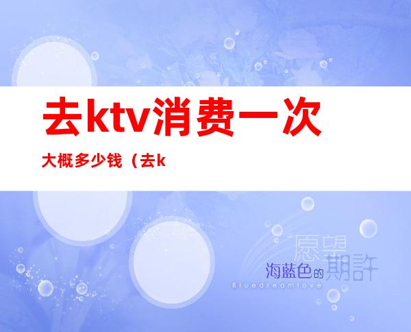 去ktv消费一次大概多少钱(去ktv一般消费多少钱)
