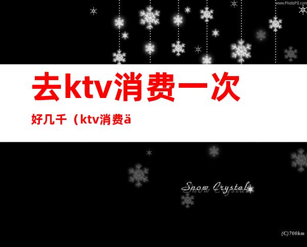 去ktv消费一次好几千（ktv消费一万多正常吗）