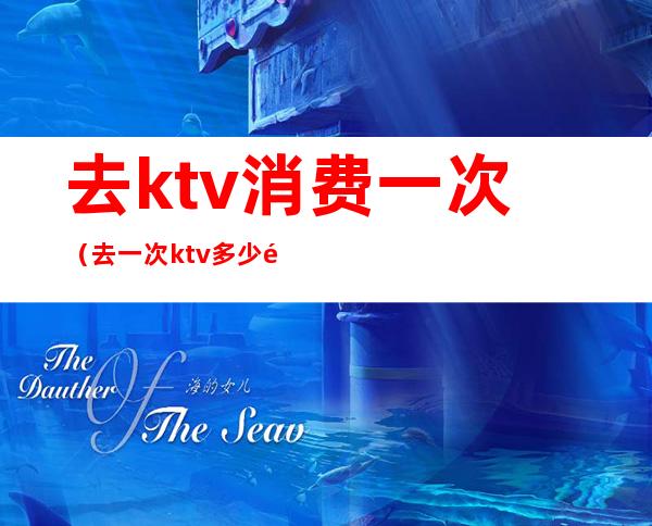 去ktv消费一次(去一次ktv多少钱)