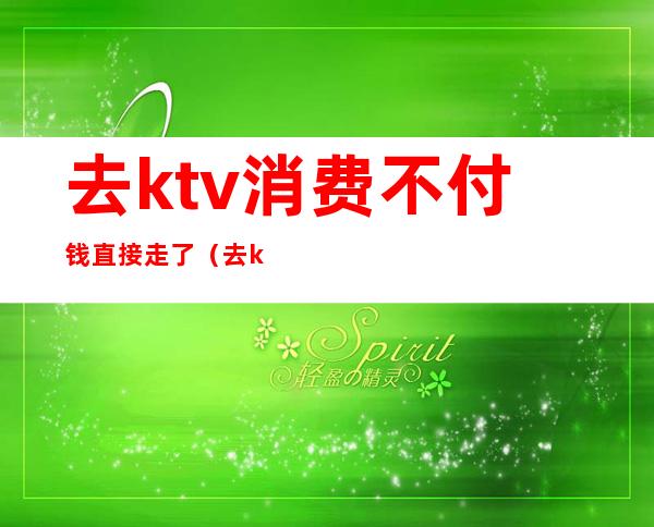 去ktv消费不付钱直接走了(去ktv要先付钱吗)