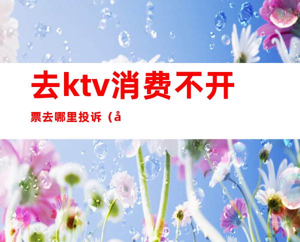 去ktv消费不开票去哪里投诉(在ktv消费不合理收费怎么投诉)