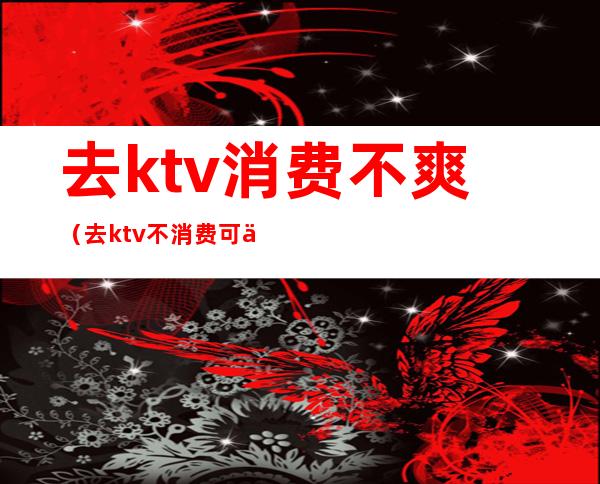 去ktv消费不爽(去ktv不消费可以吗)