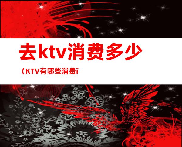 去ktv消费多少(KTV有哪些消费)