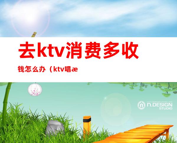 去ktv消费多收钱怎么办(ktv唱歌怎么收费的)