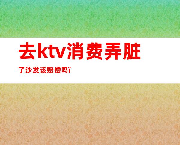 去ktv消费弄脏了沙发该赔偿吗(去ktv消费弄脏了沙发该赔偿吗)