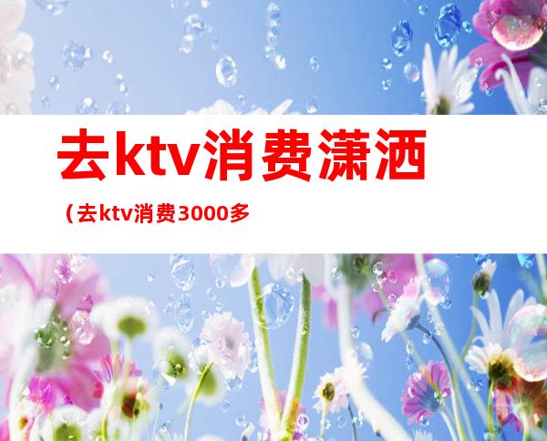 去ktv消费潇洒(去ktv消费3000多)