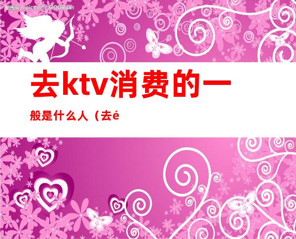 去ktv消费的一般是什么人(去高档ktv会所消费一般是什么人)