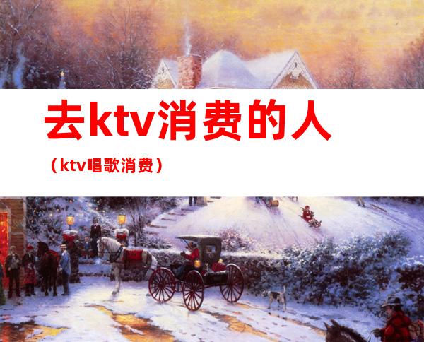去ktv消费的人(ktv唱歌消费)