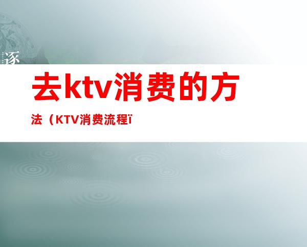 去ktv消费的方法(KTV消费流程)