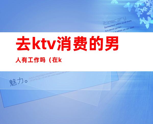 去ktv消费的男人有工作吗(在ktv上班的男人)