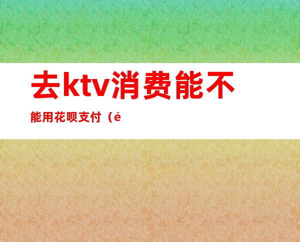 去ktv消费能不能用花呗支付(酒吧ktv消费能用花呗吗)