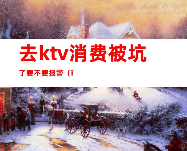 去ktv消费被坑了要不要报警()