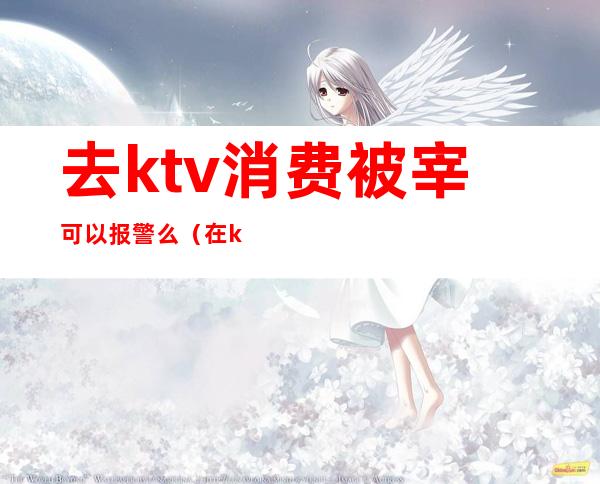 去ktv消费被宰可以报警么(在ktv被宰可以报警吗)
