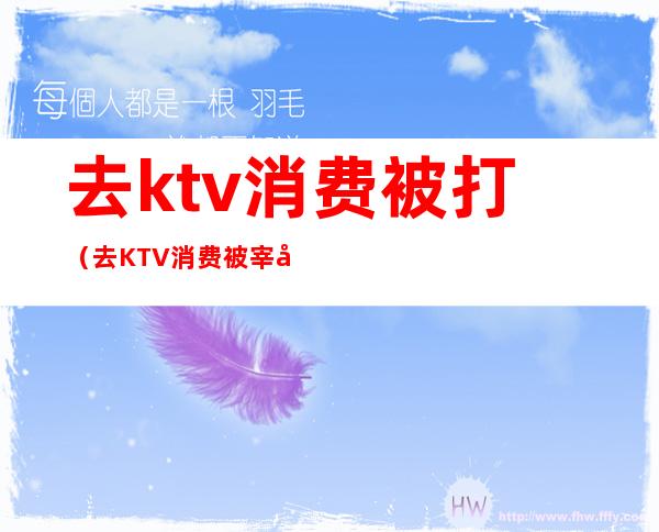 去ktv消费被打(去KTV消费被宰可以报警么)