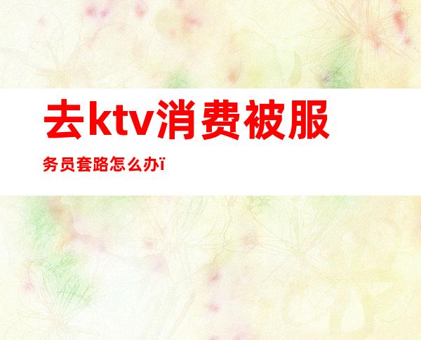 去ktv消费被服务员套路怎么办(怎么整ktv服务员)