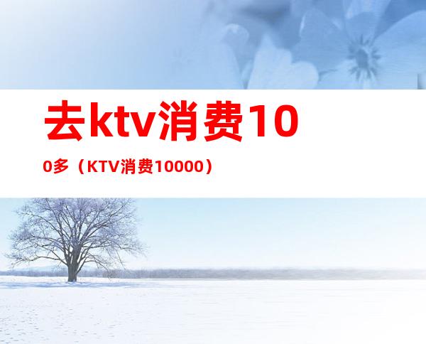 去ktv消费100多(KTV消费10000)